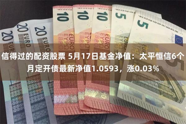 信得过的配资股票 5月17日基金净值：太平恒信6个月定开债最新净值1.0593，涨0.03%