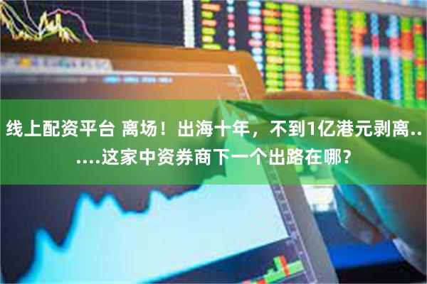 线上配资平台 离场！出海十年，不到1亿港元剥离......这家中资券商下一个出路在哪？