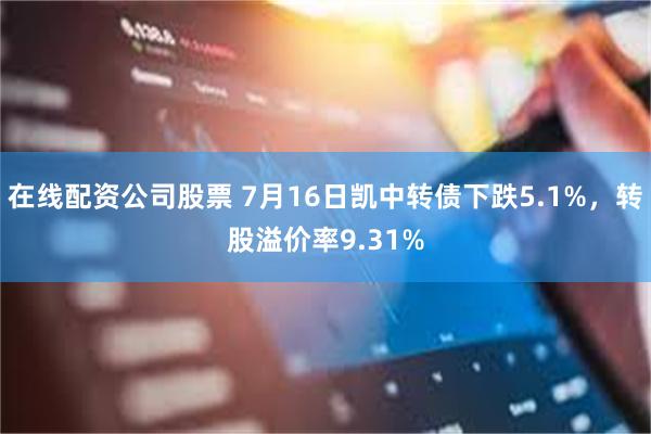 在线配资公司股票 7月16日凯中转债下跌5.1%，转股溢价率9.31%