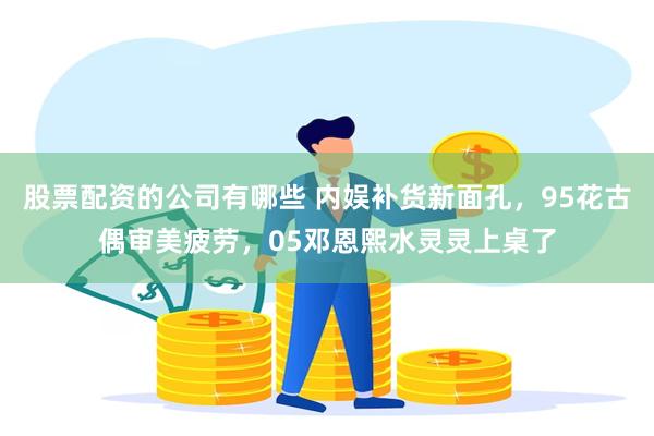 股票配资的公司有哪些 内娱补货新面孔，95花古偶审美疲劳，05邓恩熙水灵灵上桌了