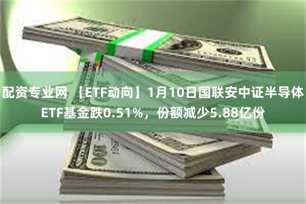 配资专业网 【ETF动向】1月10日国联安中证半导体ETF基金跌0.51%，份额减少5.88亿份