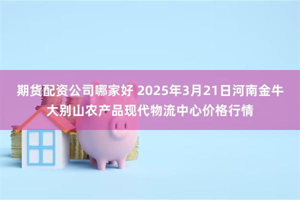 期货配资公司哪家好 2025年3月21日河南金牛大别山农产品现代物流中心价格行情