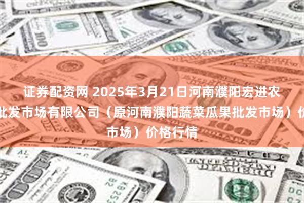 证券配资网 2025年3月21日河南濮阳宏进农副产品批发市场有限公司（原河南濮阳蔬菜瓜果批发市场）价格行情