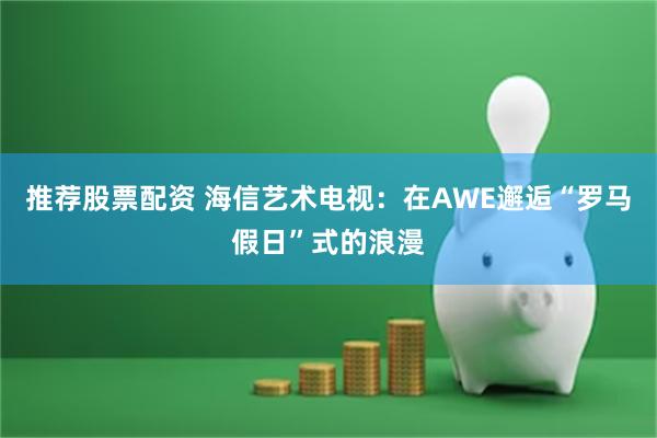 推荐股票配资 海信艺术电视：在AWE邂逅“罗马假日”式的浪漫