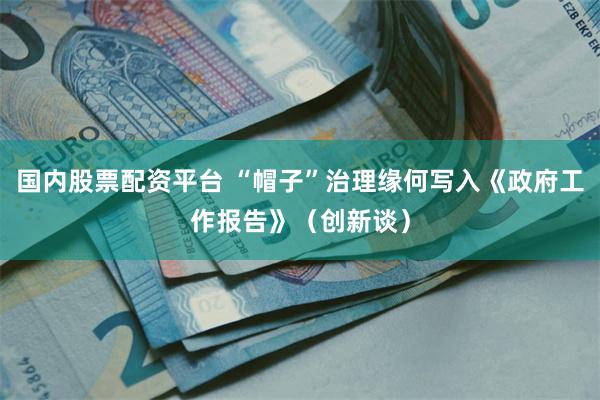 国内股票配资平台 “帽子”治理缘何写入《政府工作报告》（创新谈）