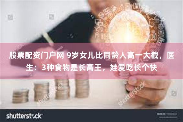 股票配资门户网 9岁女儿比同龄人高一大截，医生：3种食物是长高王，娃爱吃长个快