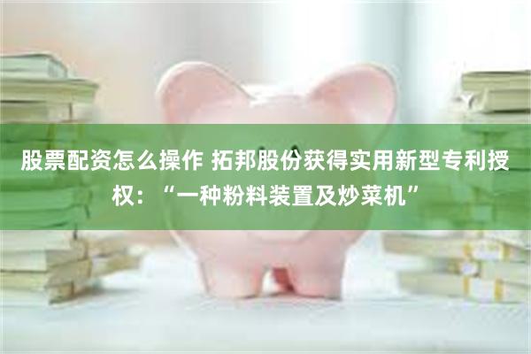 股票配资怎么操作 拓邦股份获得实用新型专利授权：“一种粉料装置及炒菜机”