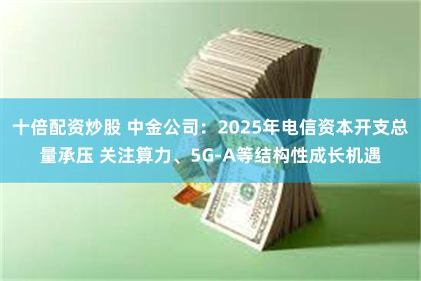 十倍配资炒股 中金公司：2025年电信资本开支总量承压 关注算力、5G-A等结构性成长机遇