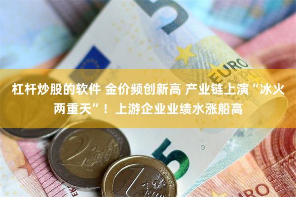 杠杆炒股的软件 金价频创新高 产业链上演“冰火两重天”！上游企业业绩水涨船高
