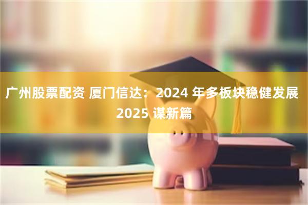 广州股票配资 厦门信达：2024 年多板块稳健发展 2025 谋新篇