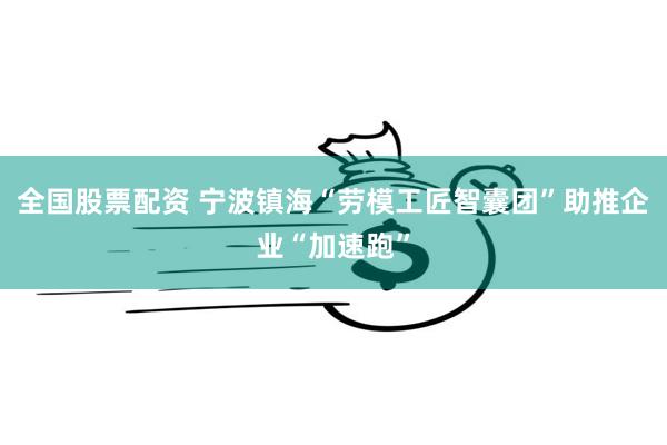 全国股票配资 宁波镇海“劳模工匠智囊团”助推企业“加速跑”