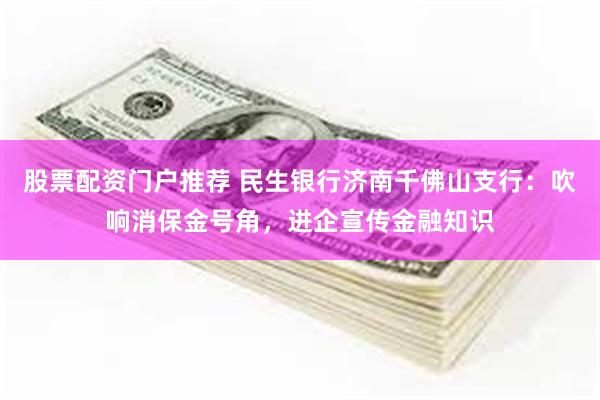 股票配资门户推荐 民生银行济南千佛山支行：吹响消保金号角，进企宣传金融知识