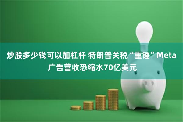 炒股多少钱可以加杠杆 特朗普关税“重锤”Meta 广告营收恐缩水70亿美元