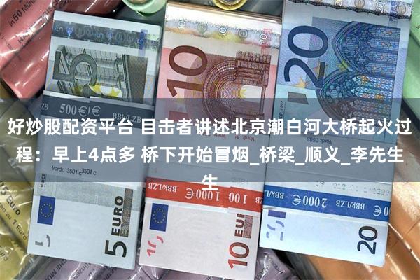 好炒股配资平台 目击者讲述北京潮白河大桥起火过程：早上4点多 桥下开始冒烟_桥梁_顺义_李先生
