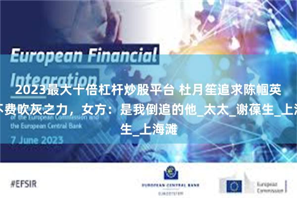 2023最大十倍杠杆炒股平台 杜月笙追求陈帼英，不费吹灰之力，女方：是我倒追的他_太太_谢葆生_上海滩