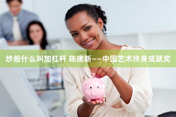 炒股什么叫加杠杆 陈建新——中国艺术终身成就奖