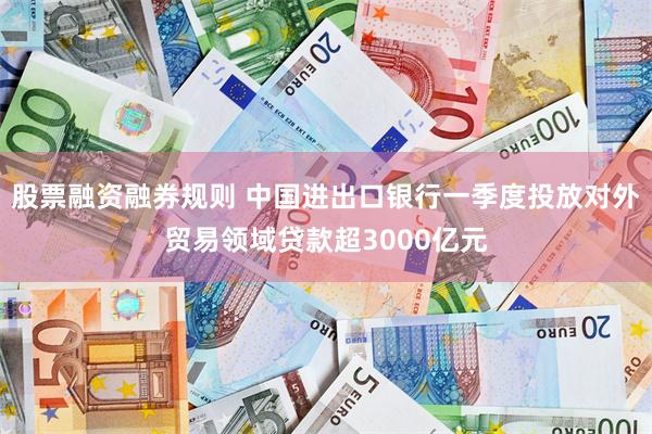 股票融资融券规则 中国进出口银行一季度投放对外贸易领域贷款超3000亿元