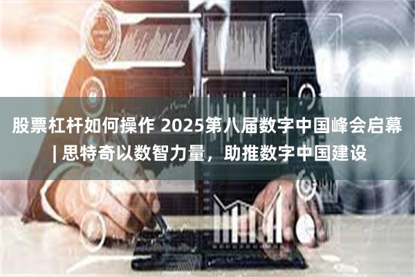 股票杠杆如何操作 2025第八届数字中国峰会启幕 | 思特奇以数智力量，助推数字中国建设