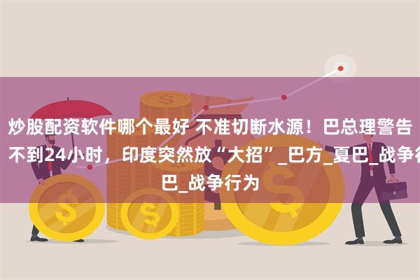炒股配资软件哪个最好 不准切断水源！巴总理警告后，不到24小时，印度突然放“大招”_巴方_夏巴_战争行为