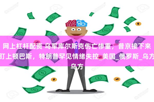 网上杠杆配资 乌军库尔斯克伤亡惨重，普京接下来盯上顿巴斯，特朗普罕见情绪失控_美国_俄罗斯_乌方