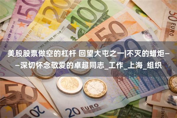 美股股票做空的杠杆 回望大屯之一|不灭的蜡炬——深切怀念敬爱的卓超同志_工作_上海_组织