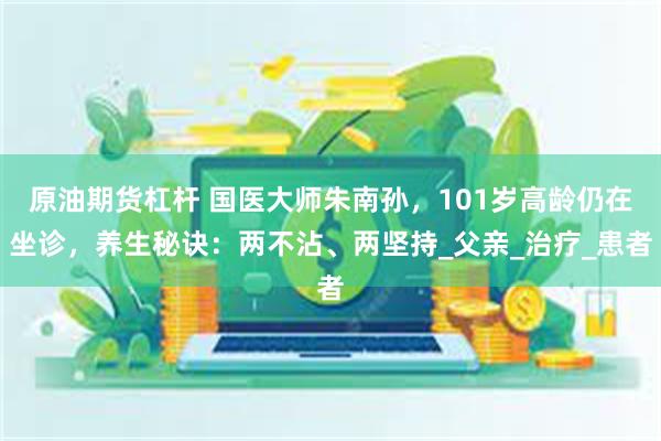 原油期货杠杆 国医大师朱南孙，101岁高龄仍在坐诊，养生秘诀：两不沾、两坚持_父亲_治疗_患者
