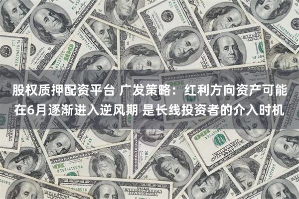 股权质押配资平台 广发策略：红利方向资产可能在6月逐渐进入逆风期 是长线投资者的介入时机