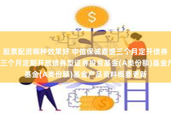 股票配资哪种效果好 中信保诚嘉盛三个月定开债券A: 中信保诚嘉盛三个月定期开放债券型证券投资基金(A类份额)基金产品资料概要更新