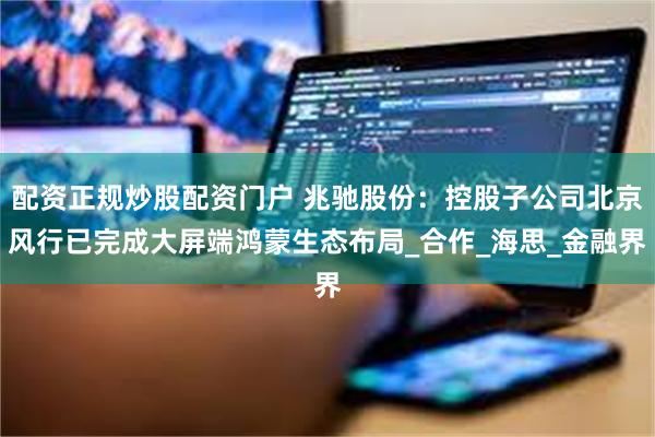 配资正规炒股配资门户 兆驰股份：控股子公司北京风行已完成大屏端鸿蒙生态布局_合作_海思_金融界