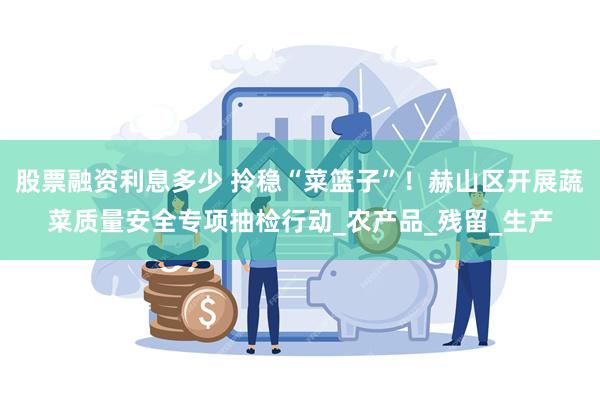 股票融资利息多少 拎稳“菜篮子”！赫山区开展蔬菜质量安全专项抽检行动_农产品_残留_生产