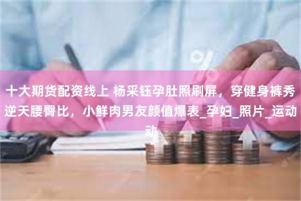 十大期货配资线上 杨采钰孕肚照刷屏，穿健身裤秀逆天腰臀比，小鲜肉男友颜值爆表_孕妇_照片_运动