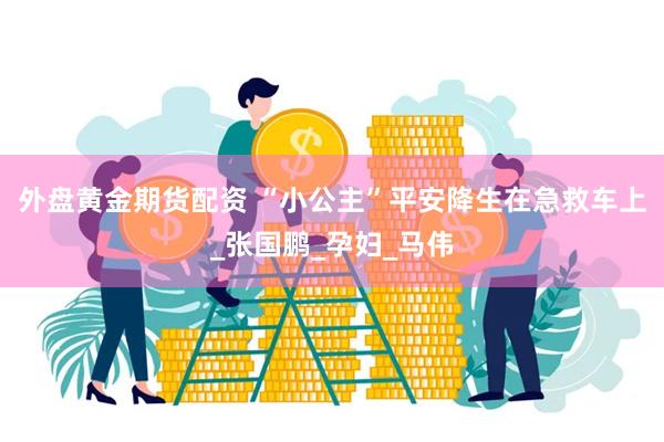 外盘黄金期货配资 “小公主”平安降生在急救车上_张国鹏_孕妇_马伟