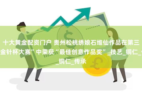 十大黄金配资门户 贵州松桃绣娘石维仙作品在第三届“金针杯大赛”中荣获“最佳创意作品奖”_技艺_铜仁_传承