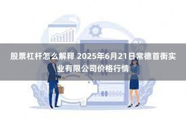 股票杠杆怎么解释 2025年6月21日常德首衡实业有限公司价格行情