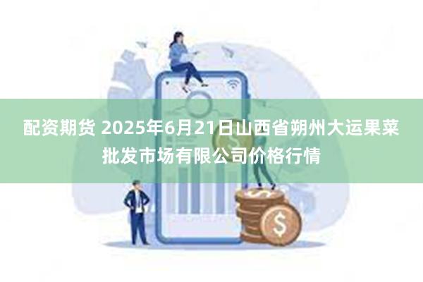 配资期货 2025年6月21日山西省朔州大运果菜批发市场有限公司价格行情
