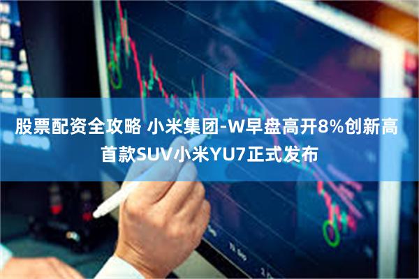 股票配资全攻略 小米集团-W早盘高开8%创新高 首款SUV小米YU7正式发布