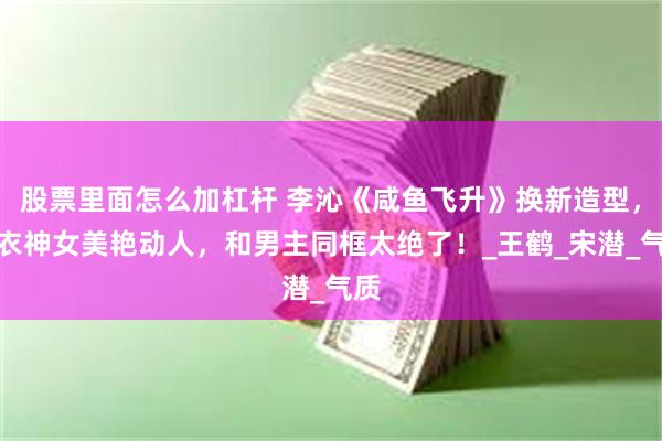 股票里面怎么加杠杆 李沁《咸鱼飞升》换新造型，白衣神女美艳动人，和男主同框太绝了！_王鹤_宋潜_气质