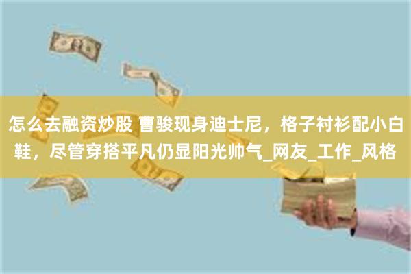 怎么去融资炒股 曹骏现身迪士尼，格子衬衫配小白鞋，尽管穿搭平凡仍显阳光帅气_网友_工作_风格