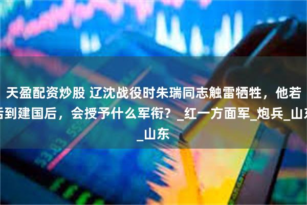 天盈配资炒股 辽沈战役时朱瑞同志触雷牺牲，他若活到建国后，会授予什么军衔？_红一方面军_炮兵_山东