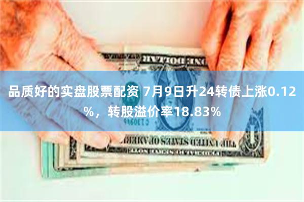 品质好的实盘股票配资 7月9日升24转债上涨0.12%，转股溢价率18.83%