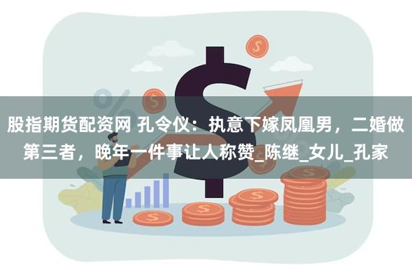 股指期货配资网 孔令仪：执意下嫁凤凰男，二婚做第三者，晚年一件事让人称赞_陈继_女儿_孔家