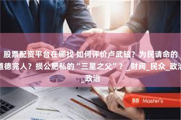 股票配资平台在哪找 如何评价卢武铉？为民请命的道德完人？损公肥私的“三星之父”？_财阀_民众_政治