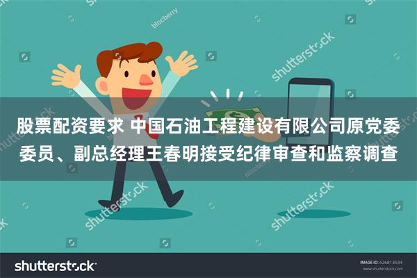 股票配资要求 中国石油工程建设有限公司原党委委员、副总经理王春明接受纪律审查和监察调查