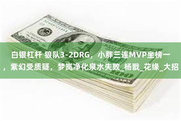 白银杠杆 狼队3-2DRG，小胖三连MVP坐榜一，紫幻受质疑，梦岚净化泉水失败_杨戬_花缘_大招