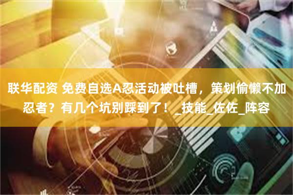 联华配资 免费自选A忍活动被吐槽，策划偷懒不加忍者？有几个坑别踩到了！_技能_佐佐_阵容