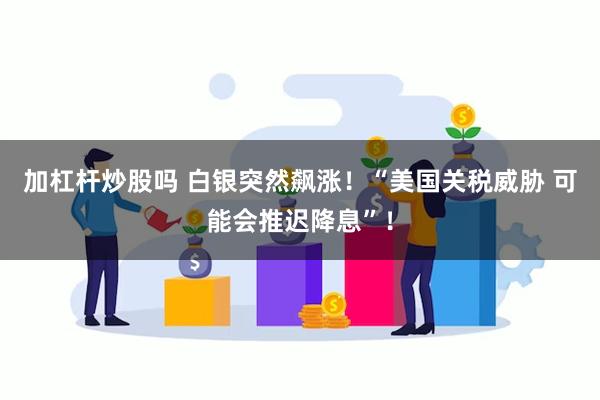 加杠杆炒股吗 白银突然飙涨！“美国关税威胁 可能会推迟降息”！
