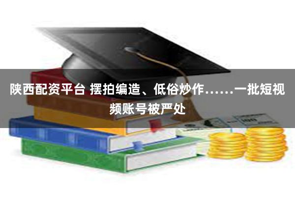 陕西配资平台 摆拍编造、低俗炒作……一批短视频账号被严处