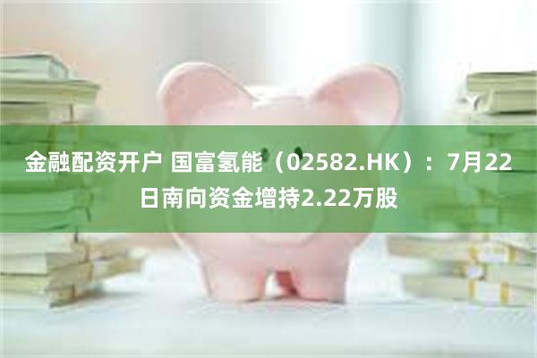 金融配资开户 国富氢能（02582.HK）：7月22日南向资金增持2.22万股