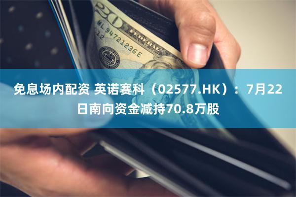 免息场内配资 英诺赛科（02577.HK）：7月22日南向资金减持70.8万股