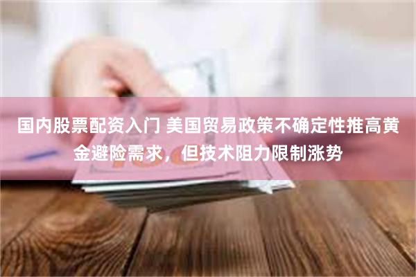 国内股票配资入门 美国贸易政策不确定性推高黄金避险需求，但技术阻力限制涨势